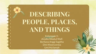 DESCRIBING
PEOPLE, PLACES,
AND THINGS
Kelompok 3 :
Amalia Hibatul Wafi
Berliana Anggi Sagitha
Dini Khoerunnisa
Umi Ma’lamah
 