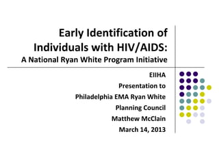 Early Identification of
   Individuals with HIV/AIDS:
A National Ryan White Program Initiative
                                     EIIHA
                           Presentation to
              Philadelphia EMA Ryan White
                           Planning Council
                          Matthew McClain
                            March 14, 2013
 