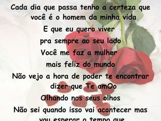 Cada dia que passa tenho a certeza que você é o homem da minha vida E que eu quero viver  pra sempre ao seu lado Você me faz a mulher  mais feliz do mundo Não vejo a hora de poder te encontrar dizer que Te amOo Olhando nos seus olhos Não sei quando isso vai acontecer mas vou esperar o tempo que  for para te encontrar 