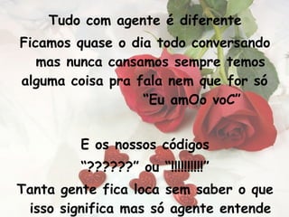 Tudo com agente é diferente Ficamos quase o dia todo conversando mas nunca cansamos sempre temos alguma coisa pra fala nem que for só  “Eu amOo voC” E os nossos códigos “ ??????” ou “!!!!!!!!!!” Tanta gente fica loca sem saber o que isso significa mas só agente entende 