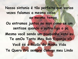 Nossa sintonia é tão perfeita que varias vezes falamos a mesma coisa  ao mesmo tempo Ou entramos juntos no msn como se um sentisse quando o outro liga o pc Mesmo você sendo um pouquinho xato eu Te amOo Tanto Meu Bob Esponja xD Você éé a Razão da Minha Vida Te Quero Pra sempre Comigo meu Lindo 