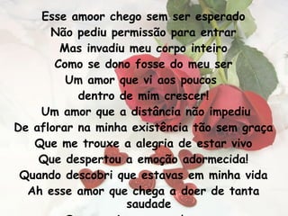 Esse amoor chego sem ser esperado Não pediu permissão para entrar Mas invadiu meu corpo inteiro Como se dono fosse do meu ser Um amor que vi aos poucos  dentro de mim crescer! Um amor que a distância não impediu De aflorar na minha existência tão sem graça Que me trouxe a alegria de estar vivo Que despertou a emoção adormecida! Quando descobri que estavas em minha vida Ah esse amor que chega a doer de tanta saudade Que anseia em seus braços  um dia ser aconchegado 