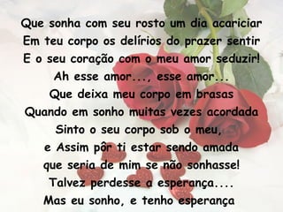 Que sonha com seu rosto um dia acariciar Em teu corpo os delírios do prazer sentir E o seu coração com o meu amor seduzir! Ah esse amor..., esse amor... Que deixa meu corpo em brasas Quando em sonho muitas vezes acordada Sinto o seu corpo sob o meu,  e Assim pôr ti estar sendo amada que seria de mim se não sonhasse! Talvez perdesse a esperança.... Mas eu sonho, e tenho esperança  Que um dia em nossas vidas vou lhe encontrar, 