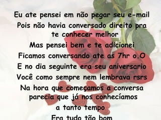 Eu ate pensei em não pegar seu e-mail Pois não havia conversado direito pra te conhecer melhor Mas pensei bem e te adicionei Ficamos conversando ate as 7hr o.O E no dia seguinte era seu aniversario Você como sempre nem lembrava rsrs Na hora que começamos a conversa parecia que já nos conhecíamos  a tanto tempo  Era tudo tão bom 