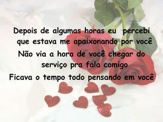 Depois de algumas horas eu  percebi que estava me apaixonando por você Não via a hora de você chegar do serviço pra fala comigo Ficava o tempo todo pensando em você 