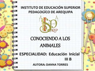 CONOCIENDO A LOS
ANIMALES
INSTITUTO DE EDUCACIÓN SUPERIOR
PEDAGOGÍCO DE AREQUIPA
ESPECIALIDAD: Educación Inicial
III B
AUTORA: DANNA TORRES
 