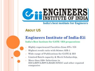 ABOUT US
Engineers Institute of India-Eii
India’s Best Institute for GATE / IES preparations
 Highly experienced Faculties from IITs / ES
 Highest result ratio with 9times AIR-1
 Wide range of Publications for GATE & IES
 Limited Batch capacity & Merit Scholarship.
 More than 820+ Selections in
IOCL/HPCL/BPCL/BARC/ONGC and other reputed
companies
 