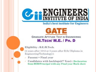 GATE
GRADUATE APTITUDE TEST IN ENGINEERING
M.TECH/ M.E. / PH. D
Eligibility : B.E./B.Tech.
(4 years after 10+2 or 3 years after B.Sc/ Diploma in
Engineering/Technology) )
 Passout + Final year
 Candidates with backlogs(4th Year) : Declaration
from HOD/Principal with any Final year Mark sheet
 