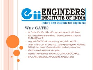 WHY GATE?
 M.Tech : IITs, IISc, IIITs, NITs and renowned institutions
 GATE qualified are entitled : Stipend/Month(M.Tech)
Rs.12400/month
 A good GATE Rank assures a good job in top PSU.
 After M.Tech. at IITs and IISc : Salary package Rs 7 lakh to
30 lakh per annum(specialisation and performance)
 GATE score is valid for two years
 Nearly 450 vacancy in PSU(IOCL,GAIL,ONGC,HPCL,
 BPCL,NFL,PDIL,BARC,NPCIL,ISRO, NALCO..etc)
 