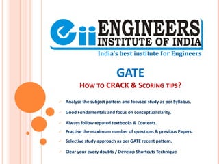 GATE
HOW TO CRACK & SCORING TIPS?
 Analyse the subject pattern and focused study as per Syllabus.
 Good Fundamentals and focus on conceptual clarity.
 Always follow reputed textbooks & Contents.
 Practise the maximum number of questions & previous Papers.
 Selective study approach as per GATE recent pattern.
 Clear your every doubts / Develop Shortcuts Technique
 