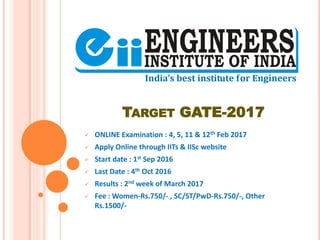 TARGET GATE-2017
 ONLINE Examination : 4, 5, 11 & 12th Feb 2017
 Apply Online through IITs & IISc website
 Start date : 1st Sep 2016
 Last Date : 4th Oct 2016
 Results : 2nd week of March 2017
 Fee : Women-Rs.750/- , SC/ST/PwD-Rs.750/-, Other
Rs.1500/-
 