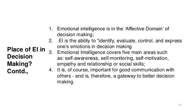 Place of EI in
Decision
Making?
Contd.,
1. Emotional intelligence is in the ‘Affective Domain’ of
decision making;
2. EI is the ability to "identify, evaluate, control, and express
one’s emotions in decision making
3. Emotional Intelligence covers five main areas such
as: self-awareness, self-monitoring, self-motivation,
empathy and relationship or social skills;
4. It is, of course, important for good communication with
others - and is, therefore, a gateway to better decision
making.
12
 
