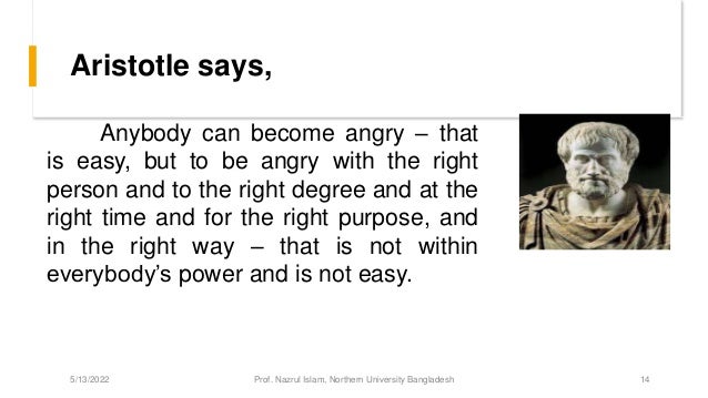 Aristotle says,
Anybody can become angry – that
is easy, but to be angry with the right
person and to the right degree and at the
right time and for the right purpose, and
in the right way – that is not within
everybody’s power and is not easy.
5/13/2022 Prof. Nazrul Islam, Northern University Bangladesh 14
 