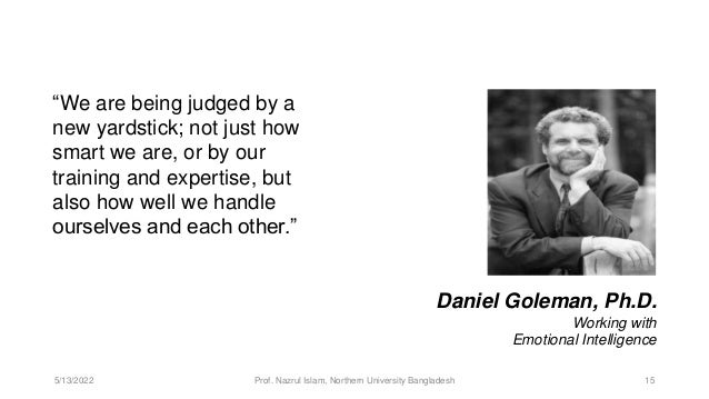 “We are being judged by a
new yardstick; not just how
smart we are, or by our
training and expertise, but
also how well we handle
ourselves and each other.”
Daniel Goleman, Ph.D.
Working with
Emotional Intelligence
5/13/2022 Prof. Nazrul Islam, Northern University Bangladesh 15
 