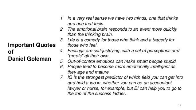 Important Quotes
of
Daniel Goleman
1. In a very real sense we have two minds, one that thinks
and one that feels.
2. The emotional brain responds to an event more quickly
than the thinking brain.
3. Life is a comedy for those who think and a tragedy for
those who feel.
4. Feelings are self-justifying, with a set of perceptions and
"proofs" all their own.
5. Out-of-control emotions can make smart people stupid.
6. People tend to become more emotionally intelligent as
they age and mature.
7. IQ is the strongest predictor of which field you can get into
and hold a job in, whether you can be an accountant,
lawyer or nurse, for example, but EI can help you to go to
the top of the success ladder.
16
 