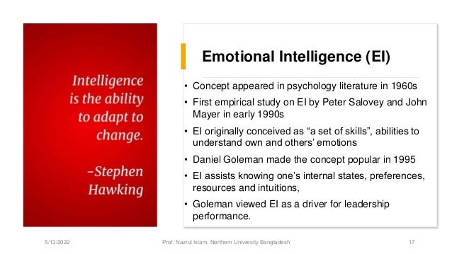 Emotional Intelligence (EI)
• Concept appeared in psychology literature in 1960s
• First empirical study on EI by Peter Salovey and John
Mayer in early 1990s
• EI originally conceived as “a set of skills”, abilities to
understand own and others’ emotions
• Daniel Goleman made the concept popular in 1995
• EI assists knowing one’s internal states, preferences,
resources and intuitions,
• Goleman viewed EI as a driver for leadership
performance.
5/13/2022 Prof. Nazrul Islam, Northern University Bangladesh 17
 