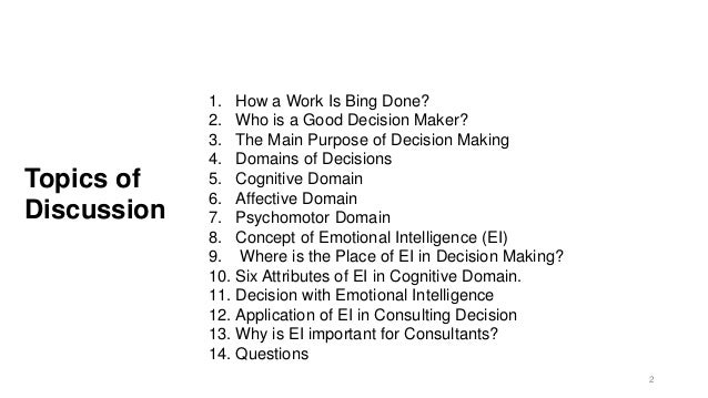 Topics of
Discussion
1. How a Work Is Bing Done?
2. Who is a Good Decision Maker?
3. The Main Purpose of Decision Making
4. Domains of Decisions
5. Cognitive Domain
6. Affective Domain
7. Psychomotor Domain
8. Concept of Emotional Intelligence (EI)
9. Where is the Place of EI in Decision Making?
10. Six Attributes of EI in Cognitive Domain.
11. Decision with Emotional Intelligence
12. Application of EI in Consulting Decision
13. Why is EI important for Consultants?
14. Questions
2
 