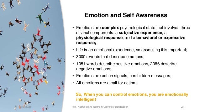 Emotion and Self Awareness
• Emotions are complex psychological state that involves three
distinct components: a subjective experience, a
physiological response, and a behavioral or expressive
response;
• Life is an emotional experience, so assessing it is important;
• 3000+ words that describe emotions;
• 1051 words describe positive emotions, 2086 describe
negative emotions;
• Emotions are action signals, has hidden messages;
• All emotions are a call for action;
So, When you can control emotions, you are emotionally
intelligent
5/13/2022 Prof. Nazrul Islam, Northern University Bangladesh 20
 