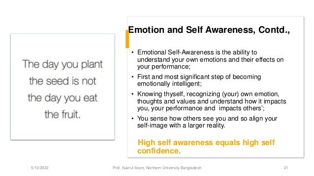 Emotion and Self Awareness, Contd.,
• Emotional Self-Awareness is the ability to
understand your own emotions and their effects on
your performance;
• First and most significant step of becoming
emotionally intelligent;
• Knowing thyself, recognizing (your) own emotion,
thoughts and values and understand how it impacts
you, your performance and impacts others’;
• You sense how others see you and so align your
self-image with a larger reality.
High self awareness equals high self
confidence.
5/13/2022 Prof. Nazrul Islam, Northern University Bangladesh 21
 