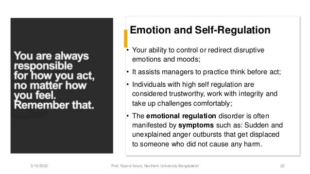 Emotion and Self-Regulation
• Your ability to control or redirect disruptive
emotions and moods;
• It assists managers to practice think before act;
• Individuals with high self regulation are
considered trustworthy, work with integrity and
take up challenges comfortably;
• The emotional regulation disorder is often
manifested by symptoms such as: Sudden and
unexplained anger outbursts that get displaced
to someone who did not cause any harm.
5/13/2022 Prof. Nazrul Islam, Northern University Bangladesh 22
 