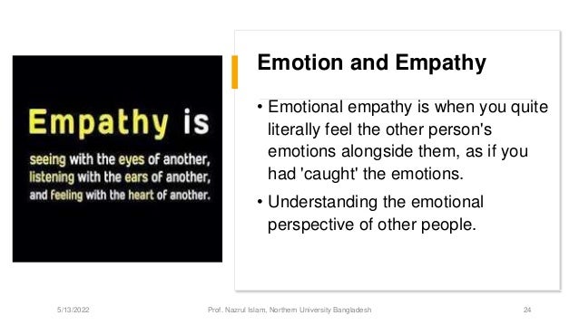 Emotion and Empathy
• Emotional empathy is when you quite
literally feel the other person's
emotions alongside them, as if you
had 'caught' the emotions.
• Understanding the emotional
perspective of other people.
5/13/2022 Prof. Nazrul Islam, Northern University Bangladesh 24
 