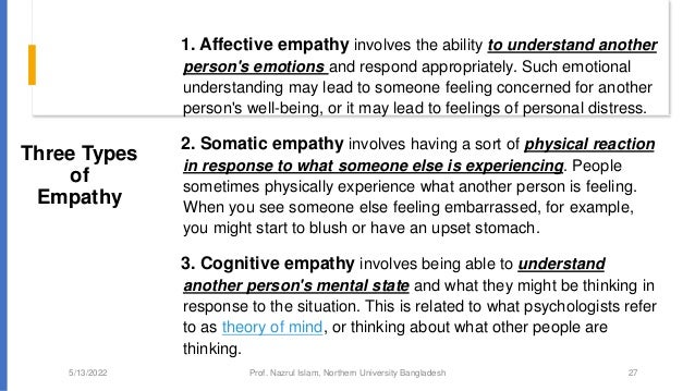 Three Types
of
Empathy
1. Affective empathy involves the ability to understand another
person's emotions and respond appropriately. Such emotional
understanding may lead to someone feeling concerned for another
person's well-being, or it may lead to feelings of personal distress.
2. Somatic empathy involves having a sort of physical reaction
in response to what someone else is experiencing. People
sometimes physically experience what another person is feeling.
When you see someone else feeling embarrassed, for example,
you might start to blush or have an upset stomach.
3. Cognitive empathy involves being able to understand
another person's mental state and what they might be thinking in
response to the situation. This is related to what psychologists refer
to as theory of mind, or thinking about what other people are
thinking.
5/13/2022 Prof. Nazrul Islam, Northern University Bangladesh 27
 