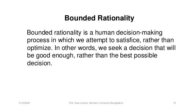 Bounded Rationality
Bounded rationality is a human decision-making
process in which we attempt to satisfice, rather than
optimize. In other words, we seek a decision that will
be good enough, rather than the best possible
decision.
5/13/2022 Prof. Nazrul Islam, Northern University Bangladesh 31
 