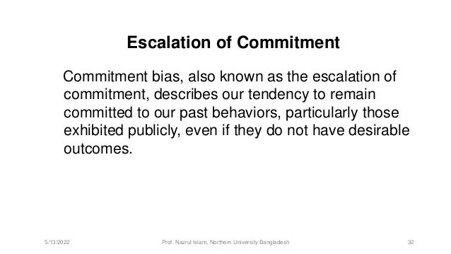 Escalation of Commitment
Commitment bias, also known as the escalation of
commitment, describes our tendency to remain
committed to our past behaviors, particularly those
exhibited publicly, even if they do not have desirable
outcomes.
5/13/2022 Prof. Nazrul Islam, Northern University Bangladesh 32
 