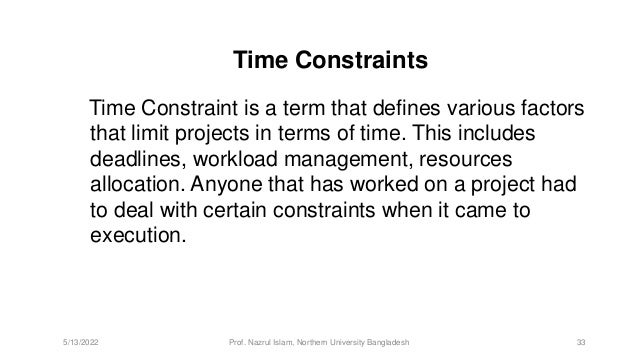 Time Constraints
Time Constraint is a term that defines various factors
that limit projects in terms of time. This includes
deadlines, workload management, resources
allocation. Anyone that has worked on a project had
to deal with certain constraints when it came to
execution.
5/13/2022 Prof. Nazrul Islam, Northern University Bangladesh 33
 