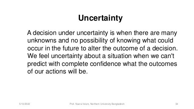 Uncertainty
A decision under uncertainty is when there are many
unknowns and no possibility of knowing what could
occur in the future to alter the outcome of a decision.
We feel uncertainty about a situation when we can't
predict with complete confidence what the outcomes
of our actions will be.
5/13/2022 Prof. Nazrul Islam, Northern University Bangladesh 34
 