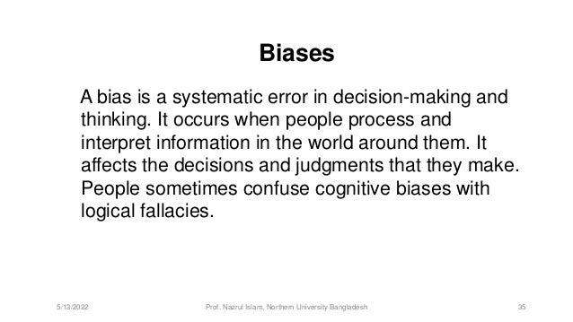 Biases
A bias is a systematic error in decision-making and
thinking. It occurs when people process and
interpret information in the world around them. It
affects the decisions and judgments that they make.
People sometimes confuse cognitive biases with
logical fallacies.
5/13/2022 Prof. Nazrul Islam, Northern University Bangladesh 35
 