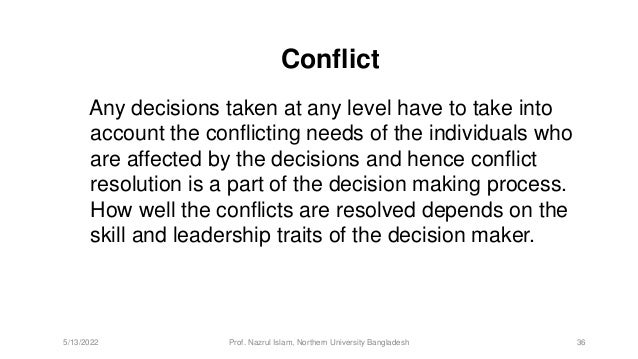 Conflict
Any decisions taken at any level have to take into
account the conflicting needs of the individuals who
are affected by the decisions and hence conflict
resolution is a part of the decision making process.
How well the conflicts are resolved depends on the
skill and leadership traits of the decision maker.
5/13/2022 Prof. Nazrul Islam, Northern University Bangladesh 36
 