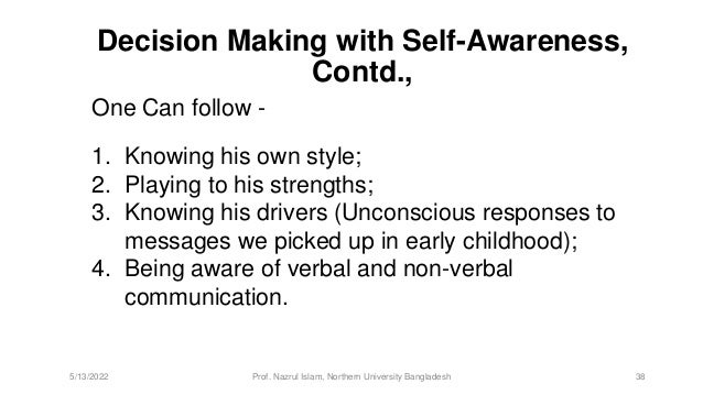 1. Knowing his own style;
2. Playing to his strengths;
3. Knowing his drivers (Unconscious responses to
messages we picked up in early childhood);
4. Being aware of verbal and non-verbal
communication.
Decision Making with Self-Awareness,
Contd.,
5/13/2022 Prof. Nazrul Islam, Northern University Bangladesh 38
One Can follow -
 