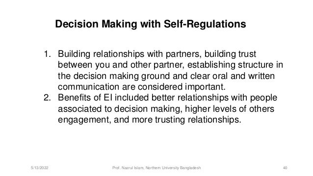 Decision Making with Self-Regulations
1. Building relationships with partners, building trust
between you and other partner, establishing structure in
the decision making ground and clear oral and written
communication are considered important.
2. Benefits of EI included better relationships with people
associated to decision making, higher levels of others
engagement, and more trusting relationships.
5/13/2022 Prof. Nazrul Islam, Northern University Bangladesh 40
 