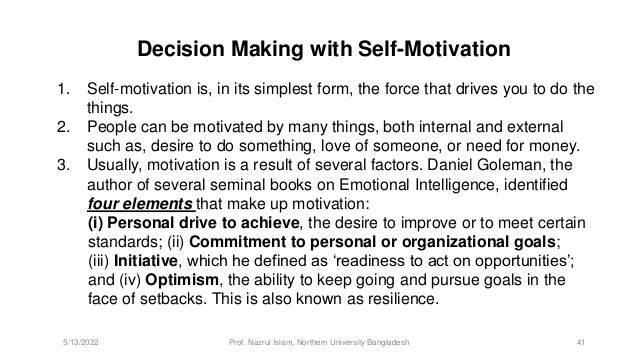 Decision Making with Self-Motivation
1. Self-motivation is, in its simplest form, the force that drives you to do the
things.
2. People can be motivated by many things, both internal and external
such as, desire to do something, love of someone, or need for money.
3. Usually, motivation is a result of several factors. Daniel Goleman, the
author of several seminal books on Emotional Intelligence, identified
four elements that make up motivation:
(i) Personal drive to achieve, the desire to improve or to meet certain
standards; (ii) Commitment to personal or organizational goals;
(iii) Initiative, which he defined as ‘readiness to act on opportunities’;
and (iv) Optimism, the ability to keep going and pursue goals in the
face of setbacks. This is also known as resilience.
5/13/2022 Prof. Nazrul Islam, Northern University Bangladesh 41
 