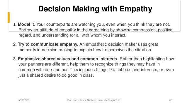 Decision Making with Empathy
1. Model it. Your counterparts are watching you, even when you think they are not.
Portray an attitude of empathy in the bargaining by showing compassion, positive
regard, and understanding for all with whom you interact.
2. Try to communicate empathy. An empathetic decision maker uses great
moments in decision making to explain how he perceives the situation
3. Emphasize shared values and common interests. Rather than highlighting how
your partners are different, help them to recognize things they may have in
common with one another. This includes things like hobbies and interests, or even
just a shared desire to do good in class.
5/13/2022 Prof. Nazrul Islam, Northern University Bangladesh 42
 