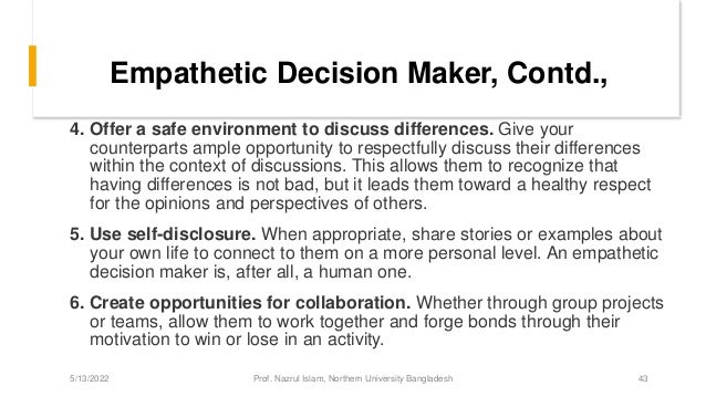 Empathetic Decision Maker, Contd.,
4. Offer a safe environment to discuss differences. Give your
counterparts ample opportunity to respectfully discuss their differences
within the context of discussions. This allows them to recognize that
having differences is not bad, but it leads them toward a healthy respect
for the opinions and perspectives of others.
5. Use self-disclosure. When appropriate, share stories or examples about
your own life to connect to them on a more personal level. An empathetic
decision maker is, after all, a human one.
6. Create opportunities for collaboration. Whether through group projects
or teams, allow them to work together and forge bonds through their
motivation to win or lose in an activity.
5/13/2022 Prof. Nazrul Islam, Northern University Bangladesh 43
 