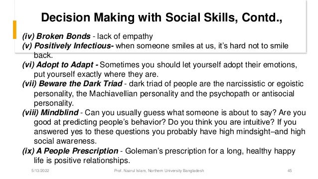 Decision Making with Social Skills, Contd.,
(iv) Broken Bonds - lack of empathy
(v) Positively Infectious- when someone smiles at us, it’s hard not to smile
back.
(vi) Adopt to Adapt - Sometimes you should let yourself adopt their emotions,
put yourself exactly where they are.
(vii) Beware the Dark Triad - dark triad of people are the narcissistic or egoistic
personality, the Machiavellian personality and the psychopath or antisocial
personality.
(viii) Mindblind - Can you usually guess what someone is about to say? Are you
good at predicting people’s behavior? Do you think you are intuitive? If you
answered yes to these questions you probably have high mindsight–and high
social awareness.
(ix) A People Prescription - Goleman’s prescription for a long, healthy happy
life is positive relationships.
5/13/2022 Prof. Nazrul Islam, Northern University Bangladesh 45
 