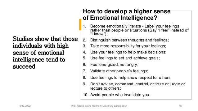 How to develop a higher sense
of Emotional Intelligence?
1. Become emotionally literate - Label your feelings
rather than people or situations (Say “I feel” instead of
“I know”);
2. Distinguish between thoughts and feelings;
3. Take more responsibility for your feelings;
4. Use your feelings to help make decisions;
5. Use feelings to set and achieve goals;
6. Feel energized, not angry;
7. Validate other people’s feelings;
8. Use feelings to help show respect for others;
9. Don’t advise, command, control, criticize or judge or
lecture to others;
10. Avoid people who invalidate you.
Studies show that those
individuals with high
sense of emotional
intelligence tend to
succeed
5/13/2022 Prof. Nazrul Islam, Northern University Bangladesh 46
 