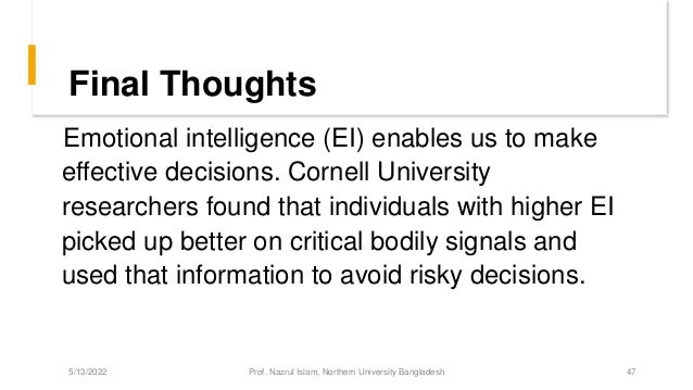 Final Thoughts
Emotional intelligence (EI) enables us to make
effective decisions. Cornell University
researchers found that individuals with higher EI
picked up better on critical bodily signals and
used that information to avoid risky decisions.
5/13/2022 Prof. Nazrul Islam, Northern University Bangladesh 47
 