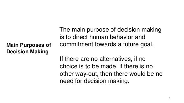 Main Purposes of
Decision Making
The main purpose of decision making
is to direct human behavior and
commitment towards a future goal.
If there are no alternatives, if no
choice is to be made, if there is no
other way‐out, then there would be no
need for decision making.
5
 