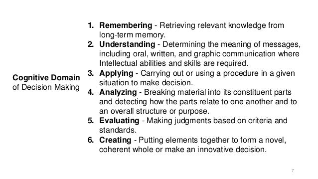 Cognitive Domain
of Decision Making
1. Remembering - Retrieving relevant knowledge from
long-term memory.
2. Understanding - Determining the meaning of messages,
including oral, written, and graphic communication where
Intellectual abilities and skills are required.
3. Applying - Carrying out or using a procedure in a given
situation to make decision.
4. Analyzing - Breaking material into its constituent parts
and detecting how the parts relate to one another and to
an overall structure or purpose.
5. Evaluating - Making judgments based on criteria and
standards.
6. Creating - Putting elements together to form a novel,
coherent whole or make an innovative decision.
7
 