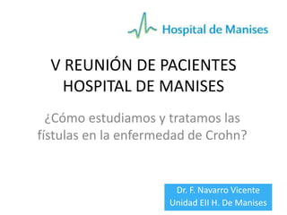 V REUNIÓN DE PACIENTES 
HOSPITAL DE MANISES 
¿Cómo estudiamos y tratamos las 
fístulas en la enfermedad de Crohn? 
Dr. F. Navarro Vicente 
Unidad EII H. De Manises 
 
