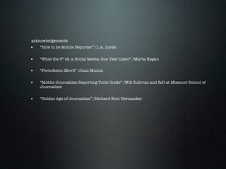 acknowledgements
•   “How to be Mobile Reporter” /L.A. Lorek


•   “What the F*ck is Social Media; One Year Later” /Marta Kagan


•   “Periodismo Movil” /Juan Munoz


•   “Mobile Journalism Reporting Tools Guide” /Will Sullivan and RJI at Missouri School of
    Journalism


•   “Golden Age of Journalism” /Richard Koci Hernandez
 