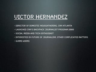 Victor Hernandez
- director of domestic newsgathering, cnn atlanta
- launched CNN’s backpack journalist program 2008
- social media and tech enthusiast
- interested in future of journalism, other complicated matters
- gummi worms
 