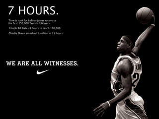 7 HOURS.
Time it took for LeBron James to amass
his ﬁrst 150,000 Twitter followers.

It took Bill Gates 8 hours to reach 100,000.

Charlie Sheen smashed 1 million in 25 hours.
 