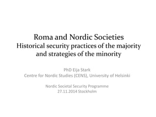 Roma and Nordic Societies 
Historical security practices of the majority 
and strategies of the minority 
PhD Eija Stark 
Centre for Nordic Studies (CENS), University of Helsinki 
Nordic Societal Security Programme 
27.11.2014 Stockholm 
 