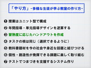 「やり方」-多様な生徒が学ぶ教室の作り方-
❶ 授業はユニット型で構成
❷ 年間指導・単元指導デザインを逆算する
❸ 習熟度に応じたハンドアウトを作成
❹ タスクの核は同じ（選択できるように）
❺ 教科書題材を今の社会や身近な話題と結びつける
❻ 個性・創造性が発揮できる課題に楽しく取り組む
❼ テストでつまづきを支援するシステム作り
 