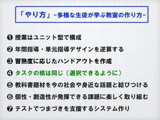 「やり方」-多様な生徒が学ぶ教室の作り方-
❶ 授業はユニット型で構成
❷ 年間指導・単元指導デザインを逆算する
❸ 習熟度に応じたハンドアウトを作成
❹ タスクの核は同じ（選択できるように）
❺ 教科書題材を今の社会や身近な話題と結びつける
❻ 個性・創造性が発揮できる課題に楽しく取り組む
❼ テストでつまづきを支援するシステム作り
 