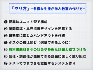 「やり方」-多様な生徒が学ぶ教室の作り方-
❶ 授業はユニット型で構成
❷ 年間指導・単元指導デザインを逆算する
❸ 習熟度に応じたハンドアウトを作成
❹ タスクの核は同じ（選択できるように）
❺ 教科書題材を今の社会や身近な話題と結びつける
❻ 個性・創造性が発揮できる課題に楽しく取り組む
❼ テストでつまづきを支援するシステム作り
 